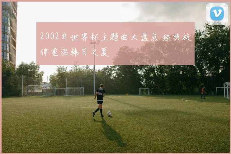 2002年世界杯主题曲大盘点 经典旋律重温韩日之夏