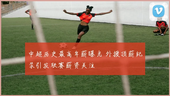 中超历史最高年薪曝光 外援顶薪纪录引发联赛薪资关注