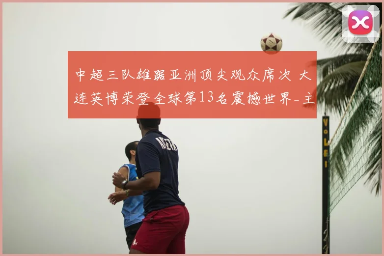 中超三队雄踞亚洲顶尖观众席次 大连英博荣登全球第13名震撼世界_主场_马德里竞技_阿森纳