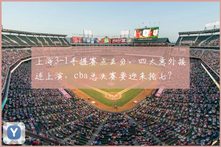 上海3-1手握赛点丢分，四大意外接连上演，cba总决赛要迎来抢七？
