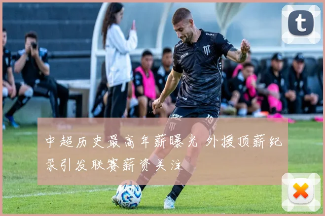 中超历史最高年薪曝光 外援顶薪纪录引发联赛薪资关注