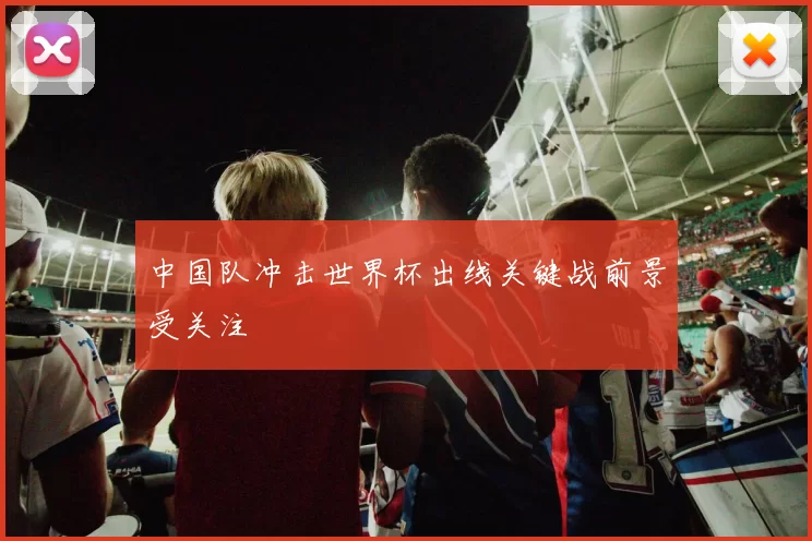 中国队冲击世界杯出线关键战前景受关注