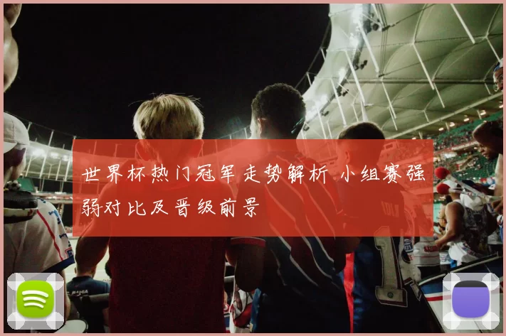 世界杯热门冠军走势解析 小组赛强弱对比及晋级前景