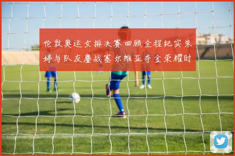 伦敦奥运女排决赛回顾全程纪实朱婷与队友鏖战塞尔维亚夺金荣耀时刻