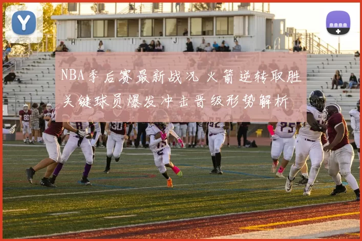NBA季后赛最新战况 火箭逆转取胜关键球员爆发冲击晋级形势解析