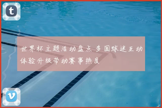 世界杯主题活动盘点 多国球迷互动体验升级带动赛事热度