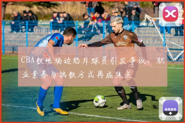 CBA教练场边怒斥球员引发争议,职业素养与执教方式再成焦点