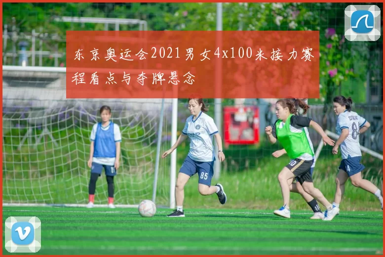 东京奥运会2021男女4x100米接力赛程看点与夺牌悬念