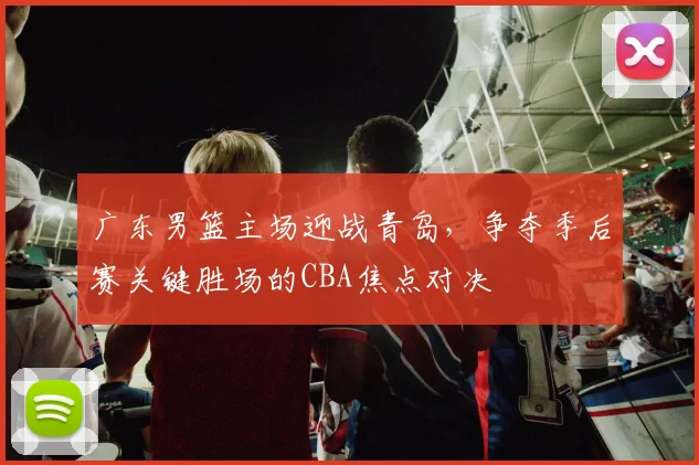 广东男篮主场迎战青岛,争夺季后赛关键胜场的CBA焦点对决