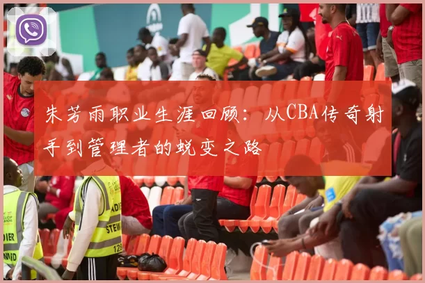 朱芳雨职业生涯回顾：从CBA传奇射手到管理者的蜕变之路