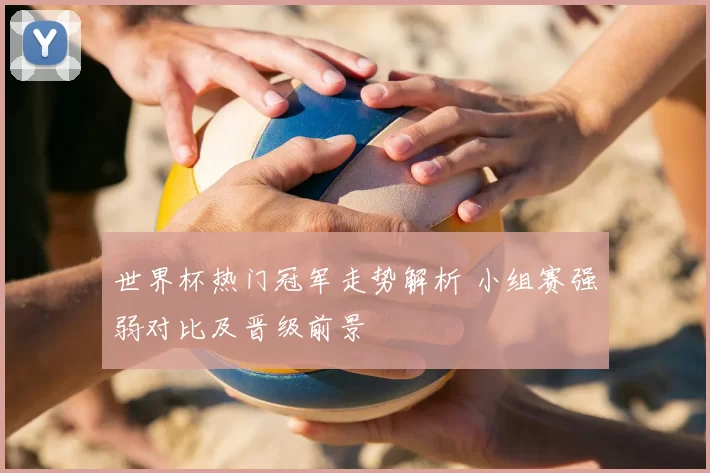 世界杯热门冠军走势解析 小组赛强弱对比及晋级前景