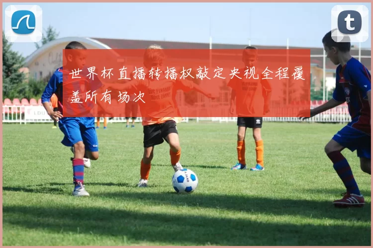 世界杯直播转播权敲定央视全程覆盖所有场次