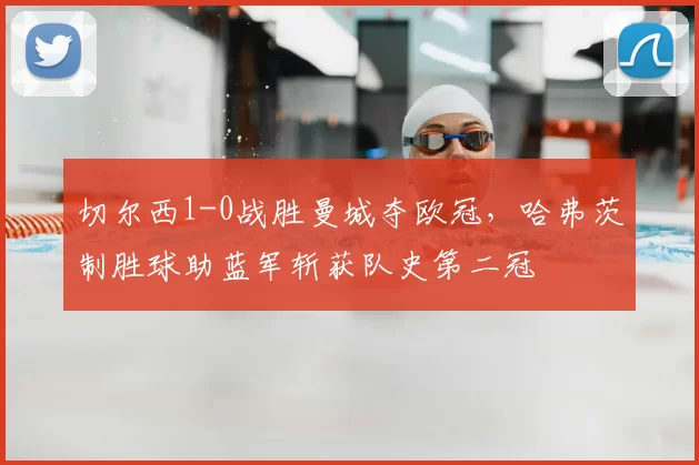 切尔西1-0战胜曼城夺欧冠,哈弗茨制胜球助蓝军斩获队史第二冠