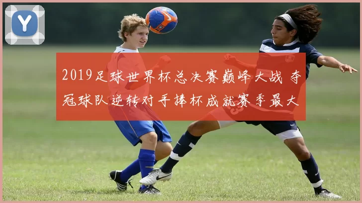 2019足球世界杯总决赛巅峰大战 夺冠球队逆转对手捧杯成就赛季最大焦点
