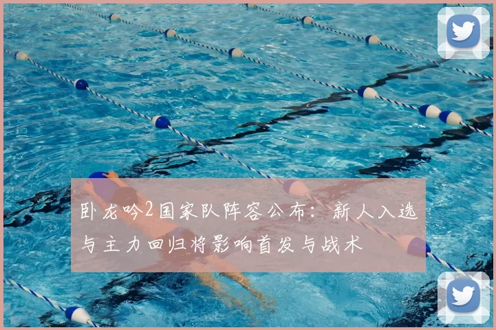 卧龙吟2国家队阵容公布：新人入选与主力回归将影响首发与战术
