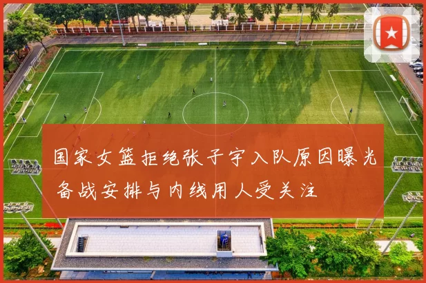 国家女篮拒绝张子宇入队原因曝光 备战安排与内线用人受关注