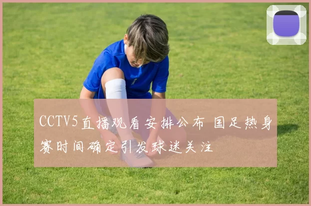 CCTV5直播观看安排公布 国足热身赛时间确定引发球迷关注