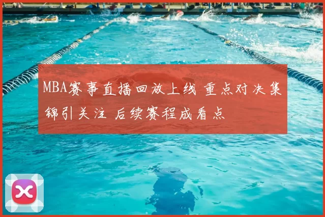 MBA赛事直播回放上线 重点对决集锦引关注 后续赛程成看点
