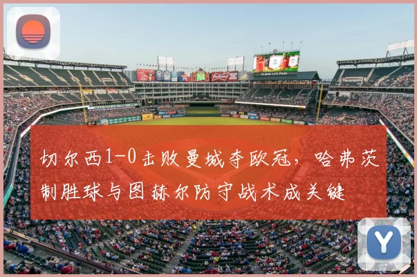 切尔西1-0击败曼城夺欧冠,哈弗茨制胜球与图赫尔防守战术成关键