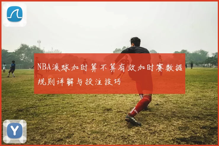 NBA滚球加时算不算有效加时赛数据规则详解与投注技巧