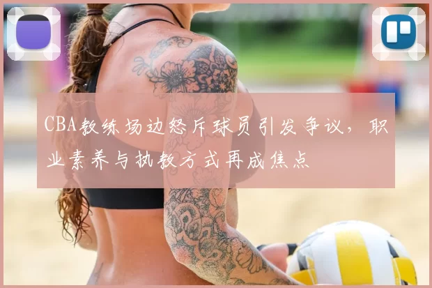 CBA教练场边怒斥球员引发争议，职业素养与执教方式再成焦点