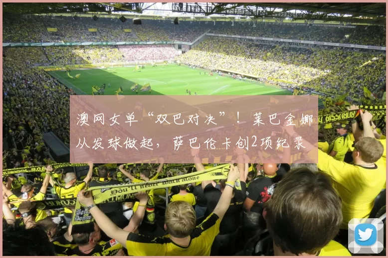 澳网女单“双巴对决”！莱巴金娜从发球做起，萨巴伦卡创2项纪录