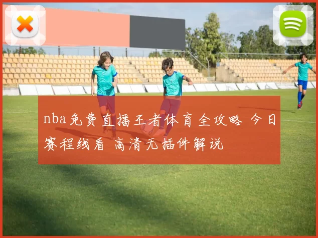 nba免费直播王者体育全攻略 今日赛程线看 高清无插件解说