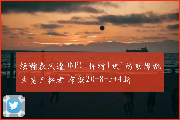 杨瀚森又遭DNP!怀特1攻1防助绿凯力克开拓者 布朗20+8+5+4断