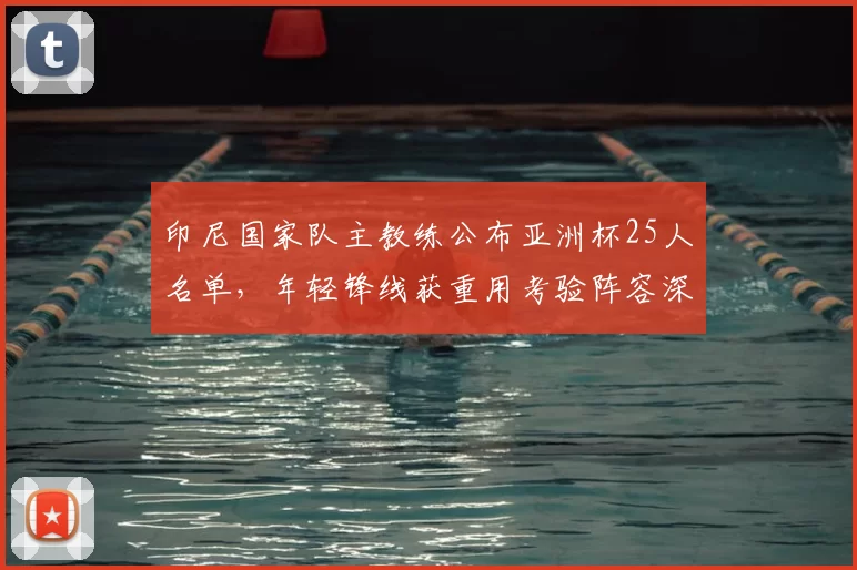 印尼国家队主教练公布亚洲杯25人名单，年轻锋线获重用考验阵容深度