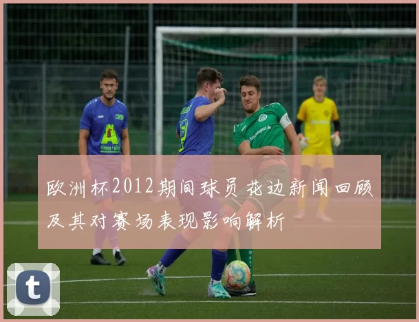 欧洲杯2012期间球员花边新闻回顾及其对赛场表现影响解析