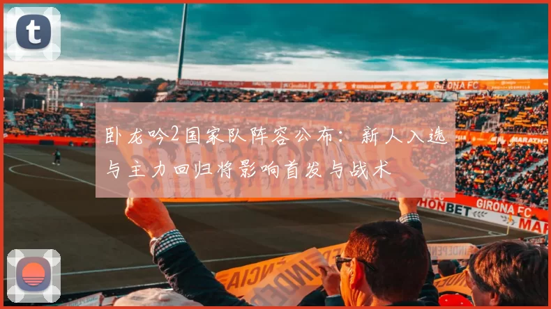 卧龙吟2国家队阵容公布：新人入选与主力回归将影响首发与战术