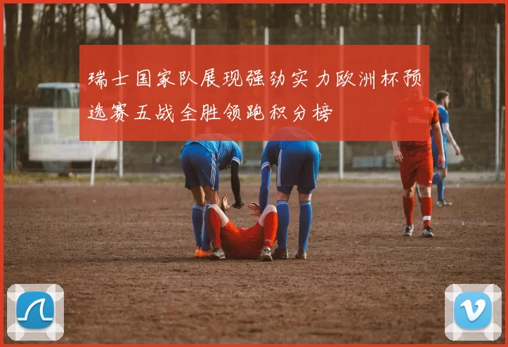 瑞士国家队展现强劲实力欧洲杯预选赛五战全胜领跑积分榜