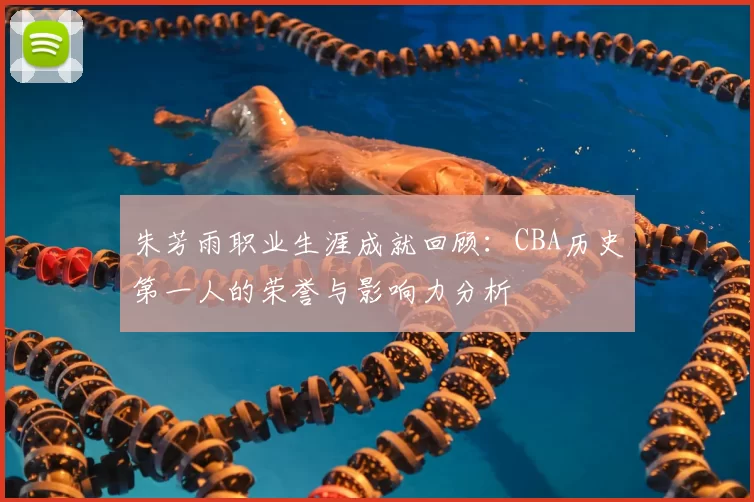 朱芳雨职业生涯成就回顾:CBA历史第一人的荣誉与影响力分析