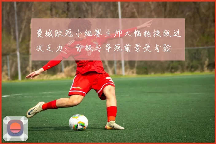 曼城欧冠小组赛主帅大幅轮换致进攻乏力，晋级与争冠前景受考验