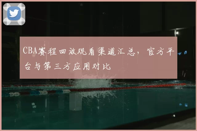 CBA赛程回放观看渠道汇总，官方平台与第三方应用对比