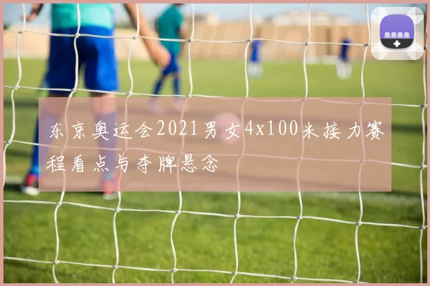 东京奥运会2021男女4x100米接力赛程看点与夺牌悬念