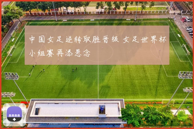 中国女足逆转取胜晋级 女足世界杯小组赛再添悬念