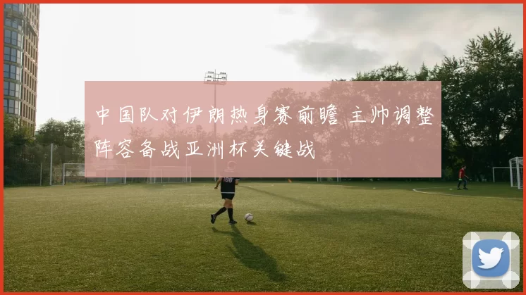 中国队对伊朗热身赛前瞻 主帅调整阵容备战亚洲杯关键战