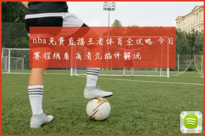 nba免费直播王者体育全攻略 今日赛程线看 高清无插件解说