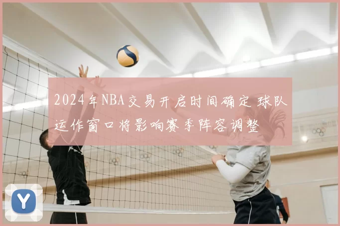 2024年NBA交易开启时间确定 球队运作窗口将影响赛季阵容调整