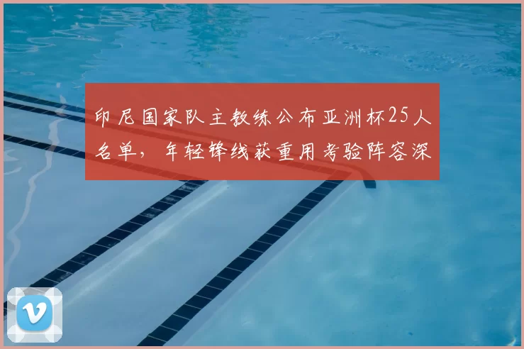 印尼国家队主教练公布亚洲杯25人名单，年轻锋线获重用考验阵容深度
