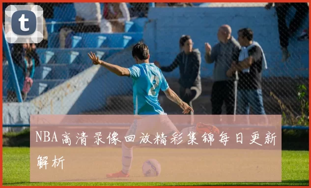 NBA高清录像回放精彩集锦每日更新解析