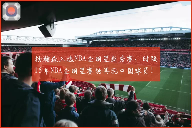 杨瀚森入选NBA全明星新秀赛,时隔15年NBA全明星赛场再现中国球员!