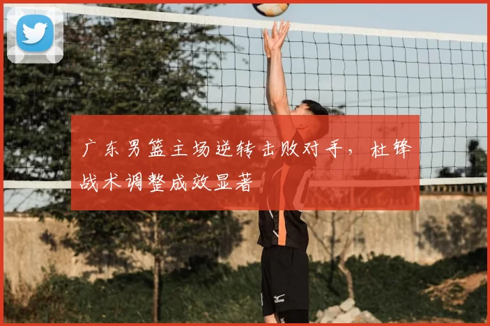 广东男篮主场逆转击败对手，杜锋战术调整成效显著