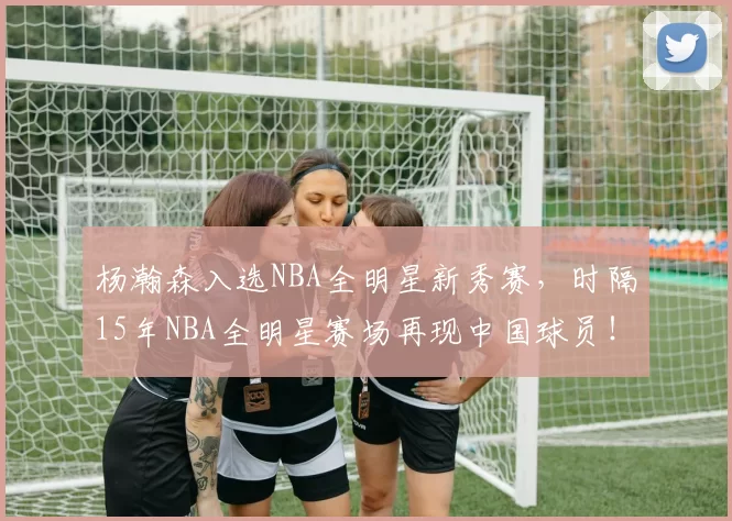 杨瀚森入选NBA全明星新秀赛,时隔15年NBA全明星赛场再现中国球员!