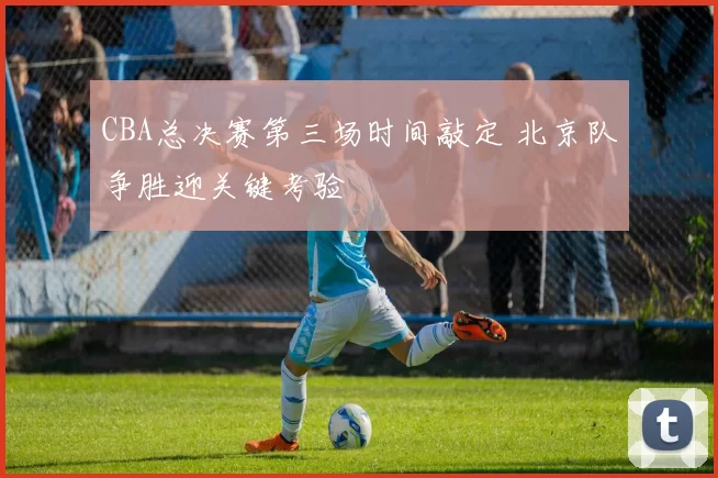 CBA总决赛第三场时间敲定 北京队争胜迎关键考验