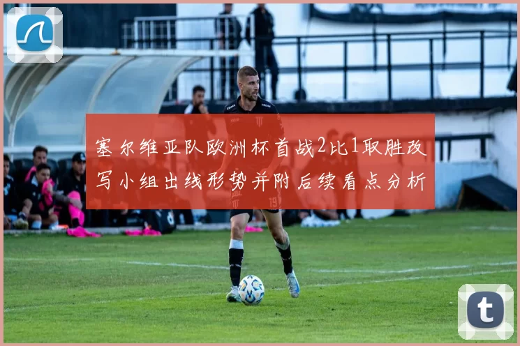 塞尔维亚队欧洲杯首战2比1取胜改写小组出线形势并附后续看点分析