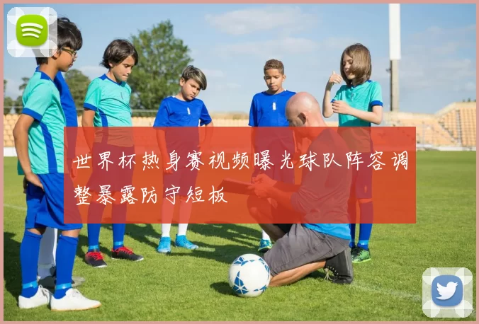 世界杯热身赛视频曝光球队阵容调整暴露防守短板