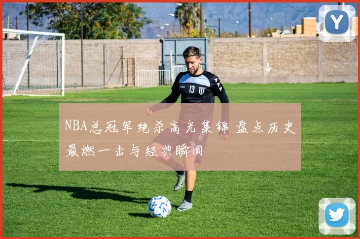 NBA总冠军绝杀高光集锦 盘点历史最燃一击与经典瞬间