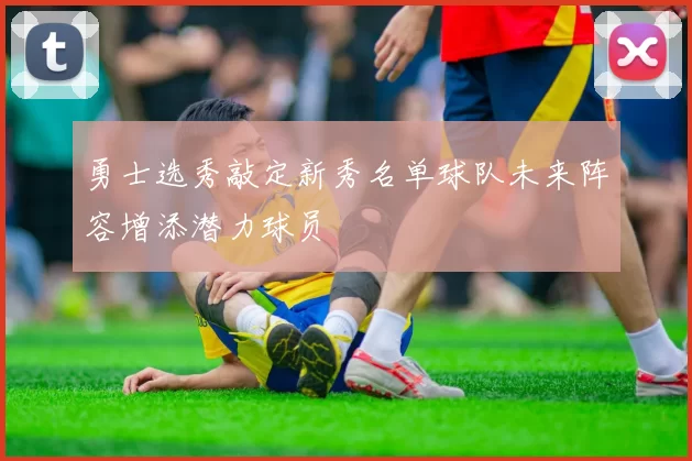 勇士选秀敲定新秀名单球队未来阵容增添潜力球员